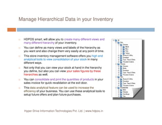 Manage Hierarchical Data in your Inventory
HDPOS smart, will allow you to create many different views and
many different hierarchy of your inventory.
You can define as many views and labels of the hierarchy as
you want and also change them very easily at any point of time.
This store inventory management software offers you high end
analytical tools to view consolidation of your stock in many
different ways.different ways.
Not only that you can view your stock at hand in the hierarchy
you define, but also you can view your sales figures by these
hierarchies as well.
You can consolidate and print the quantities of products in your
sales invoice for quick revalidation at the exit door.
This data analytical feature can be used to increase the
efficiency of your business. You can use these analytical tools to
setup future offers and plan future purchases.
Hyper Drive Information Technologies Pvt. Ltd. | www.hdpos.in
 