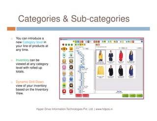 Categories & Sub-categories
You can introduce a
new Category level in
your line of products at
any time.
Inventory can be
Hyper Drive Information Technologies Pvt. Ltd. | www.hdpos.in
Inventory can be
viewed at any category
level with rolled up
totals.
Dynamic Drill-Down
view of your inventory
based on the Inventory
View.
 
