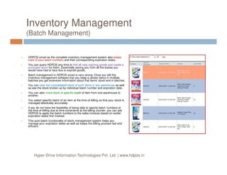 Inventory Management
(Batch Management)
HDPOS smart as the complete inventory management system also keeps
track of your batch numbers and their corresponding expiration dates.
You can query HDPOS any time to find all near expiring goods and create a
purchase return for them. Essentially saving you from all the losses you
would have had to face due to expired goods.
Batch management in HDPOS smart is very strong. Once you tell this
inventory management software that you keep a certain items in multiple
batches you get extensive information about that items' stock and in batches.
You can view the consolidated stock of such items in any warehouse as well
as see the stock broken up by individual batch number and expiration date.as see the stock broken up by individual batch number and expiration date.
You can also move stock of specific batch of item from one warehouse to
another.
You select specific batch of an item at the time of billing so that your stock is
managed absolutely accurately.
If you do not have the feasibility of being able to specify batch numbers at
the time of billing due to time constraints at the billing counter, you can ask
HDPOS to apply the batch numbers to the sales invoices based on earlier
expiration dates first marked.
This auto batch functionality of stock management system helps you
manage your expiration dates as well as keeps the billing process fast and
efficient.
Hyper Drive Information Technologies Pvt. Ltd. | www.hdpos.in
 