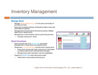 Inventory Management
Manage Stock
Manage different Measuring unit for the same commodity for
purchase and sale.
Easy auto conversion between wholesale bundles to lose sale
(Auto Make and Break)
Management of Service Items like stitching clothes, Billable
appointment, Repairing Etc.
Management of Internal Stock used for performing services.
Example making shirt / dress
Hyper Drive Information Technologies Pvt. Ltd. | www.hdpos.in
Example making shirt / dress
Stock Corrections
Easy and quick way to do stock audits and finding
discrepancies in actual stock and expected stock.
Simple way to correct the stock and document missing stock.
Every stock change will create a document in the system
to make is easy to track and audit stock changes.
Manage Dump stock (example, fruits and vegetables)
Support for EXCEL files while doing stock audits
Useful when using wireless barcode guns
 