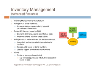 Inventory Management
(Advanced Features)
Inventory Management for manufacturer.
Manage BOM (Bill of Materials).
Price Calculations based on Bill of Material,
packaging and labor costs
Create Gift Hampers based on BOM
Dismantle Gift Hampers and return to lose stock
Another Example, Assorted Sweet Boxes
Bill of
Material
Serial
Number
Sorting
Another Example, Assorted Sweet Boxes
Manage Product Serial Numbers (for electronics shops)
Keep stock and track products by product serial
numbers
Manage AMC based on Serial Numbers
Detailed support for Product Serial Numbers
Sorting
Sorting of items purchased in bulk
Eg, Tomatoes purchased in bulk, then separated
based on size.
Hyper Drive Information Technologies Pvt. Ltd. | www.hdpos.in
Inventory
Material
 