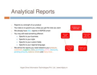 Analytical Reports
Reports is a strength of our product
Your data is no good to you unless you get the view you want
We already have 200+ reports in HDPOS smart
You may still need something different
Specific to your business.
Analyze your
store data
Analyze your
store data
Know what
you are
selling more
Know what
you are
selling more
Get your
profit
statements
Get your
profit
statements
Hyper Drive Information Technologies Pvt. Ltd. | www.hdpos.in
Specific to your style.
Specific to your custom fields
Specific to your regional language.
We will do the reports you need related to your products,
customers, suppliers, sales, purchases, profits, discounts,
pending amounts, balance sheets and many more…
selling moreselling more
Check your
daily sales
Check your
daily sales
Quickly find
your short
stock
Quickly find
your short
stock
statementsstatements
 