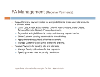 FA Management (Receive Payments)
Support for many payment modes for a single bill (partial break up of total amounts
in different mode)
Cash, Card, Check, Bank Transfer, Different Food Coupons, Store Credits,
Advance Deposits, Subsidy, Finance Agency etc.
Payment of a single bill can be broken up into many payment modes.
Show Customer pending balance at the time of billing.
Apply different discounts to preferred customers.
Manage Customer Credit Limits at the time of billing.
Receive Payments for pending bills at a later date
Manage Penalty calculations for late payments
Specify your own rules for penalty calculations.
Hyper Drive Information Technologies Pvt. Ltd. | www.hdpos.in
 