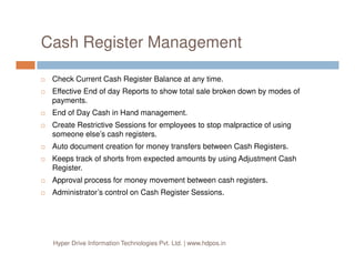 Cash Register Management
Check Current Cash Register Balance at any time.
Effective End of day Reports to show total sale broken down by modes of
payments.
End of Day Cash in Hand management.
Create Restrictive Sessions for employees to stop malpractice of using
someone else’s cash registers.someone else’s cash registers.
Auto document creation for money transfers between Cash Registers.
Keeps track of shorts from expected amounts by using Adjustment Cash
Register.
Approval process for money movement between cash registers.
Administrator’s control on Cash Register Sessions.
Hyper Drive Information Technologies Pvt. Ltd. | www.hdpos.in
 