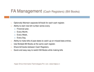 FA Management (Cash Registers) (Bill Books)
Optionally Maintain separate bill book for each cash register.
Ability to start new bill number series every
Financial year,
Every Month,
Every Week,
Every Day,
Ability to make bills of past dates to catch up on missed data entries.
Use Multiple Bill Books at the same cash register.
Share bill books between Cash Registers.
Quick and easy way to switch Bill Books while making bills
Hyper Drive Information Technologies Pvt. Ltd. | www.hdpos.in
 