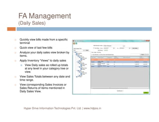 FA Management
(Daily Sales)
Quickly view bills made from a specific
terminal
Quick view of last few bills
Analyze your daily sales view broken by
items.
Apply Inventory “Views” to daily salesApply Inventory “Views” to daily sales
View Daily sales as rolled up totals
at any level in your category tree or
view.
View Sales Totals between any date and
time range.
View corresponding Sales Invoices or
Sales Returns of items mentioned in
Daily Sales View.
Hyper Drive Information Technologies Pvt. Ltd. | www.hdpos.in
 