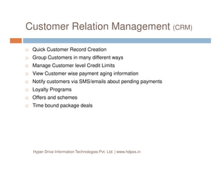 Customer Relation Management (CRM)
Quick Customer Record Creation
Group Customers in many different ways
Manage Customer level Credit Limits
View Customer wise payment aging information
Notify customers via SMS/emails about pending payments
Loyalty Programs
Offers and schemes
Time bound package deals
Hyper Drive Information Technologies Pvt. Ltd. | www.hdpos.in
 