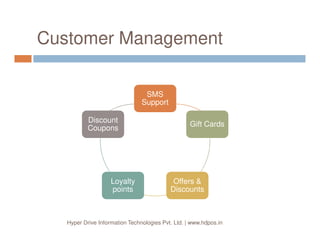 At a Glance
HDPOS smart is a state of the art software that is
designed to automate retail billing counters and point of
sale terminals. It is especially good at handling inventory
and financial accounting besides billing activities.
HDPOS smart also handles servicing and repairing
centers by keeping all information about the gadget
submitted by the customer and managing the workflow.
Billing Inventory
Financial
Hyper Drive Information Technologies Pvt. Ltd. | www.hdpos.in
submitted by the customer and managing the workflow.
The features of HDPOS smart are not limited only to
retail outlets but it can also provide a rich functionality
list to manufacturers by maintaining bill of materials,
make plans, manufacturing cost estimates.
HDPOS smart can be used all type of business setups
starting from small one store locations to large
businesses with multiple stores and multiple
departments.
Financial
Accounting
Manufacturing
Service and
Repair
 