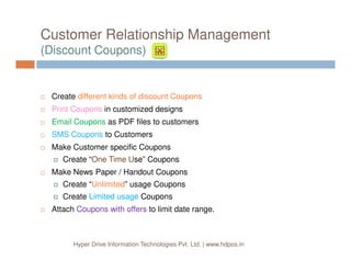 Customer Relationship Management
(Discount Coupons)
Create different kinds of discount Coupons
Print Coupons in customized designs
Email Coupons as PDF files to customers
SMS Coupons to Customers
Hyper Drive Information Technologies Pvt. Ltd. | www.hdpos.in
SMS Coupons to Customers
Make Customer specific Coupons
Create “One Time Use” Coupons
Make News Paper / Handout Coupons
Create “Unlimited” usage Coupons
Create Limited usage Coupons
Attach Coupons with offers to limit date range.
 