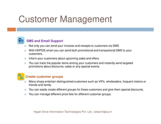 Customer Management
SMS and Email Support
Not only you can send your invoices and receipts to customers via SMS
With HDPOS smart you can send both promotional and transactional SMS to your
customers.
Inform your customers about upcoming sales and offers.
You can track the popular items among your customers and instantly send targeted
Hyper Drive Information Technologies Pvt. Ltd. | www.hdpos.in
You can track the popular items among your customers and instantly send targeted
promotions about discounts, sales or any special events.
Create customer groups
Many shops entertain distinguished customers such as VIPs, wholesalers, frequent visitors or
friends and family.
You can easily create different groups for these customers and give them special discounts.
You can manage different price lists for different customer groups.
 