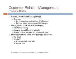 Customer Relation Management
(Package Deals)
Create Time Bound Package Deals
Example:
Buy 15 meals in a month and get 10% Discount
Get 6 hair cuts in a year and get 10% Discount
Management of FA for Sold Packages
Maintaining liability
Applying taxes at the time utilizationApplying taxes at the time utilization
Making Internal invoices at the time utilization
Inform customers about their package balances
Via Email
Via SMS
At the time of Package Sale
Anytime Later
Hyper Drive Information Technologies Pvt. Ltd. | www.hdpos.in
 