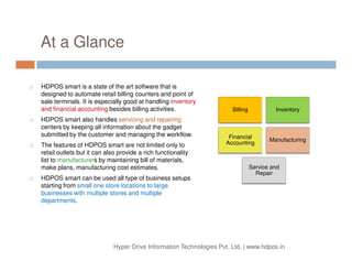At a Glance
HDPOS smart is a state of the art software that is
designed to automate retail billing counters and point of
sale terminals. It is especially good at handling inventory
and financial accounting besides billing activities.
HDPOS smart also handles servicing and repairing
centers by keeping all information about the gadget
submitted by the customer and managing the workflow.
Billing Inventory
Financial
Hyper Drive Information Technologies Pvt. Ltd. | www.hdpos.in
submitted by the customer and managing the workflow.
The features of HDPOS smart are not limited only to
retail outlets but it can also provide a rich functionality
list to manufacturers by maintaining bill of materials,
make plans, manufacturing cost estimates.
HDPOS smart can be used all type of business setups
starting from small one store locations to large
businesses with multiple stores and multiple
departments.
Financial
Accounting
Manufacturing
Service and
Repair
 