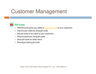 At a Glance
Besides managing business related data HDPOS smart can also
design and print your barcode stickers, discount coupons and product
serial numbers either on pre-cut sticker sheets using laser printer or
on specialized sticker printers.
HDPOS smart has complete support for SMS and emails. You can
have specific messages sent your customers and suppliers via SMS
or emails at various points in the applications.
Barcode
Stickers
Barcode
Stickers
SMS &
Email
Integration
SMS &
Email
Integration
Hyper Drive Information Technologies Pvt. Ltd. | www.hdpos.in
or emails at various points in the applications.
HDPOS smart will also help you in data analytics. You can define
various different views of your product catalog and view your business
data in various different hierarchies and grouping.
In addition to all of the above, this product backed by a team of
professional to help you work with many different features, design
your product catalog, design reports based on your data needs, help
you customize your invoice printing and all other printing
requirements.
Data
Analytics
Data
Analytics
Custom
Reports
Custom
Reports
 