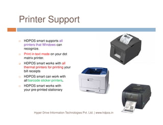 Printer Support
HDPOS smart supports all
printers that Windows can
recognize.
Print in text mode on your dot
matrix printer.
HDPOS smart works with all
Hyper Drive Information Technologies Pvt. Ltd. | www.hdpos.in
HDPOS smart works with all
thermal printers for printing your
bill receipts
HDPOS smart can work with
all barcode sticker printers.
HDPOS smart works with
your pre-printed stationary
 