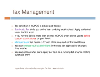 Tax Management
Tax definition in HDPOS is simple and flexible.
Easily add Tax while you define item or doing excel upload. Apply additional
tax at Invoice level.
If you have to collect more than one tax HDPOS smart allows you to define
custom tax structures on your items.
Hyper Drive Information Technologies Pvt. Ltd. | www.hdpos.in
custom tax structures on your items.
Manage taxes like Excise, LBT and other state and central level taxes.
You can change your tax definitions in the way tax applicability changes
time to time.
You can choose what tax to apply per item on a running bill or while making
purchase entry.
 