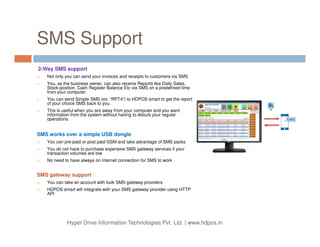 SMS Support
2-Way SMS support
Not only you can send your invoices and receipts to customers via SMS
You, as the business owner, can also receive Reports like Daily Sales,
Stock position, Cash Register Balance Etc via SMS on a predefined time
from your computer.
You can send Simple SMS (ex: “RPT4”) to HDPOS smart to get the report
of your choice SMS back to you.
This is useful when you are away from your computer and you want
information from the system without having to disturb your regular
operations.
Hyper Drive Information Technologies Pvt. Ltd. | www.hdpos.in
SMS works over a simple USB dongle
You can pre-paid or post paid GSM and take advantage of SMS packs
You do not have to purchase expensive SMS gateway services if your
transaction volumes are low
No need to have always on internet connection for SMS to work
SMS gateway support
You can take an account with bulk SMS gateway providers
HDPOS smart will integrate with your SMS gateway provider using HTTP
API
 