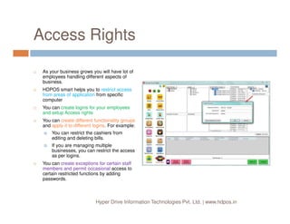 Access Rights
As your business grows you will have lot of
employees handling different aspects of
business.
HDPOS smart helps you to restrict access
from areas of application from specific
computer
You can create logins for your employees
and setup Access rights
Hyper Drive Information Technologies Pvt. Ltd. | www.hdpos.in
and setup Access rights
You can create different functionality groups
and apply it to different logins. For example:
You can restrict the cashiers from
editing and deleting bills.
If you are managing multiple
businesses, you can restrict the access
as per logins.
You can create exceptions for certain staff
members and permit occasional access to
certain restricted functions by adding
passwords.
 