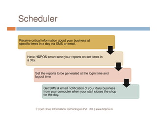 Why HDPOS smart?
SupportSupport
Easy to
Use
Easy to
Use
Support!
Our focus is on customer Support.
Many ways to reach to us for support requirements.
We are focused on trying to keep the software easy to use.
Very easy to use
Hyper Drive Information Technologies Pvt. Ltd. | www.hdpos.in
Strong
CRM
Strong
CRM
Data
Correction
and action
Data
Correction
and action
Complete Pictorial (smart phone like) Interface
Does not need special expertise to operate
Besides ton of features to manage your business, provides
detailed handling of Financial Accounting and Inventory
Management
Strong CRM system.
Easy Data Correction and Action audit capabilities.
Extremely flexible in managing user roles and restricting
access to various parts by login id and Action History.
 