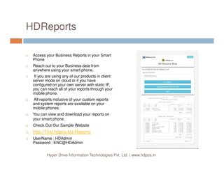 HDReports
Access your Business Reports in your Smart
Phone
Reach out to your Business data from
anywhere using your smart phone.
If you are using any of our products in client
server mode on cloud or if you have
configured on your own server with static IP,
Hyper Drive Information Technologies Pvt. Ltd. | www.hdpos.in
configured on your own server with static IP,
you can reach all of your reports through your
mobile phone.
All reports inclusive of your custom reports
and system reports are available on your
mobile phones.
You can view and download your reports on
your smart phone.
Check Out Our Sample Website
http://Trial.hdpos.biz/Reports
UserName : HDAdmin
Password : ENC@HDAdmin
 