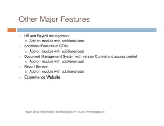 Other Major Features
HR and Payroll management
Add-on module with additional cost
Additional Features of CRM
Add-on module with additional cost
Document Management System with version Control and access control
Add-on module with additional costAdd-on module with additional cost
Report Service
Add-on module with additional cost
Ecommerce Website
Hyper Drive Information Technologies Pvt. Ltd. | www.hdpos.in
 