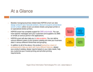 At a Glance
Besides managing business related data HDPOS smart can also
design and print your barcode stickers, discount coupons and product
serial numbers either on pre-cut sticker sheets using laser printer or
on specialized sticker printers.
HDPOS smart has complete support for SMS and emails. You can
have specific messages sent your customers and suppliers via SMS
or emails at various points in the applications.
Barcode
Stickers
Barcode
Stickers
SMS &
Email
Integration
SMS &
Email
Integration
Hyper Drive Information Technologies Pvt. Ltd. | www.hdpos.in
or emails at various points in the applications.
HDPOS smart will also help you in data analytics. You can define
various different views of your product catalog and view your business
data in various different hierarchies and grouping.
In addition to all of the above, this product backed by a team of
professional to help you work with many different features, design
your product catalog, design reports based on your data needs, help
you customize your invoice printing and all other printing
requirements.
Data
Analytics
Data
Analytics
Custom
Reports
Custom
Reports
 