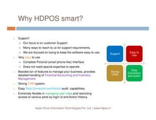 Why HDPOS smart?
SupportSupport
Easy to
Use
Easy to
Use
Support!
Our focus is on customer Support.
Many ways to reach to us for support requirements.
We are focused on trying to keep the software easy to use.
Very easy to use
Hyper Drive Information Technologies Pvt. Ltd. | www.hdpos.in
Strong
CRM
Strong
CRM
Data
Correction
and action
Data
Correction
and action
Complete Pictorial (smart phone like) Interface
Does not need special expertise to operate
Besides ton of features to manage your business, provides
detailed handling of Financial Accounting and Inventory
Management
Strong CRM system.
Easy Data Correction and Action audit capabilities.
Extremely flexible in managing user roles and restricting
access to various parts by login id and Action History.
 
