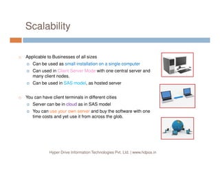 Scalability
Applicable to Businesses of all sizes
Can be used as small installation on a single computer
Can used in Client Server Mode with one central server and
many client nodes.
Can be used in SAS model, as hosted server
Hyper Drive Information Technologies Pvt. Ltd. | www.hdpos.in
Can be used in SAS model, as hosted server
You can have client terminals in different cities
Server can be in cloud as in SAS model
You can use your own server and buy the software with one
time costs and yet use it from across the glob.
 