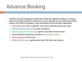 Advance Booking
Hyper Drive Information Technologies Pvt. Ltd.
12
 Handling advance booking for parties and simple get together functions or simply a
table for two that is booked in advanced is a pre-requisite for any Sweet shop billing
system and HDPOS manages it quite seamlessly with its powerful capabilities.
 Take party orders from customers and receive advance amount for order.
 Receive balance payment on order completion.
 Quickly view advance bookings right for your Main Invoice screen.
 Convert advance booking to invoice on completion of order.
 Track changes in order if any.
 Remember the prices agreed upon when the order was booked.
 