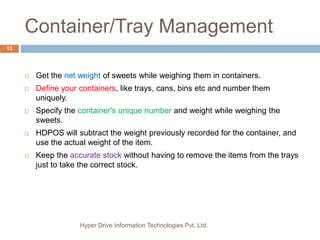 Container/Tray Management
Hyper Drive Information Technologies Pvt. Ltd.
13
 Get the net weight of sweets while weighing them in containers.
 Define your containers, like trays, cans, bins etc and number them
uniquely.
 Specify the container's unique number and weight while weighing the
sweets.
 HDPOS will subtract the weight previously recorded for the container, and
use the actual weight of the item.
 Keep the accurate stock without having to remove the items from the trays
just to take the correct stock.
 
