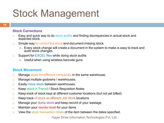 Stock Management
Hyper Drive Information Technologies Pvt. Ltd.
14
Stock Corrections
 Easy and quick way to do stock audits and finding discrepancies in actual stock and
expected stock.
 Simple way to correct the stock and document missing stock.
 Every stock change will create a document in the system to make is easy to track and
audit stock changes.
 Support for EXCEL files while doing stock audits
 Useful when using wireless barcode guns
Stock Movement
 Manage stock for different companies in the same warehouse.
 Manage multiple godowns / warehouses.
 Easily move stock between warehouses.
 Keep stock in Transit / Stock Requisition Notes
 Keep track of stock kept at different customer locations (but not yet billed)
 Keep track of stock at different Job Work locations
 Manage your dump stock and keep record of your wastage.
 Maintain your reorder level for your items
 View the stock transaction totals of the item between the dates specified.
 