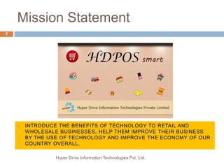 Mission Statement
Hyper Drive Information Technologies Pvt. Ltd.
2
 INTRODUCE THE BENEFITS OF TECHNOLOGY TO RETAIL AND
WHOLESALE BUSINESSES, HELP THEM IMPROVE THEIR BUSINESS
BY THE USE OF TECHNOLOGY AND IMPROVE THE ECONOMY OF OUR
COUNTRY OVERALL.
 