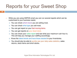 Reports for your Sweet Shop
Hyper Drive Information Technologies Pvt. Ltd.
20
 While you are using HDPOS smart you can run several reports which can be
customized to your business needs:
 You can check which brand you are selling most.
 You can check what type you sell most.
 You can get report on your fast moving items.
 You can get reports on your dead stock.
 You can check your sales report and see what your maximum rush hour is.
This will help you manage your staffing accordingly.
 Know the latest trends and have those stocked in your Inventories.
 You should also be able to quickly see your daily sales statistics, sales
returns, stock items and short stocks.
 