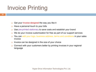 Invoice Printing
Hyper Drive Information Technologies Pvt. Ltd.
21
 Get your Invoice designed the way you like it
 Have a personal touch to your bills
 Use pre-printed stationary to save costs and establish your brand
 We do your invoice customization for free as part of our support services
 You can add your logo, business address, terms and conditions in your sales
invoice
 Invoice can be designed in the size of your choice
 Connect with your customers better by printing invoices in your regional
language
 