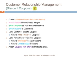 Customer Relationship Management
(Discount Coupons)
Hyper Drive Information Technologies Pvt. Ltd.
26
 Create different kinds of discount Coupons
 Print Coupons in customized designs
 Email Coupons as PDF files to customers
 SMS Coupons to Customers
 Make Customer specific Coupons
 Create “One Time Use” Coupons
 Make News Paper / Handout Coupons
 Create “Unlimited” usage Coupons
 Create Limited usage Coupons
 Attach Coupons with offers to limit date range.
 