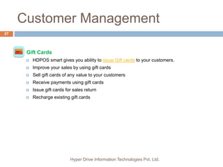 Customer Management
Hyper Drive Information Technologies Pvt. Ltd.
27
 Gift Cards
 HDPOS smart gives you ability to issue Gift cards to your customers.
 Improve your sales by using gift cards
 Sell gift cards of any value to your customers
 Receive payments using gift cards
 Issue gift cards for sales return
 Recharge existing gift cards
 