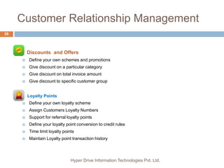 Customer Relationship Management
Hyper Drive Information Technologies Pvt. Ltd.
28
 Discounts and Offers
 Define your own schemes and promotions
 Give discount on a particular category
 Give discount on total invoice amount
 Give discount to specific customer group
 Loyalty Points
 Define your own loyalty scheme
 Assign Customers Loyalty Numbers
 Support for referral loyalty points
 Define your loyalty point conversion to credit rules
 Time limit loyalty points
 Maintain Loyalty point transaction history
 