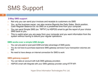 SMS Support
Hyper Drive Information Technologies Pvt. Ltd.
29
2-Way SMS support
 Not only you can send your invoices and receipts to customers via SMS
 You, as the business owner, can also receive Reports like Daily Sales, Stock position,
Cash Register Balance Etc via SMS on a predefined time from your computer.
 You can send Simple SMS (ex: “RPT4”) to HDPOS smart to get the report of your choice
SMS back to you.
 This is useful when you are away from your computer and you want information from the
system without having to disturb your regular operations.
SMS works over a simple USB dongle
 You can pre-paid or post paid GSM and take advantage of SMS packs
 You do not have to purchase expensive SMS gateway services if your transaction volumes are
low
 No need to have always on internet connection for SMS to work
SMS gateway support
 You can take an account with bulk SMS gateway providers
 HDPOS smart will integrate with your SMS gateway provider using HTTP API
 