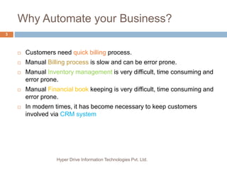 Why Automate your Business?
Hyper Drive Information Technologies Pvt. Ltd.
3
 Customers need quick billing process.
 Manual Billing process is slow and can be error prone.
 Manual Inventory management is very difficult, time consuming and
error prone.
 Manual Financial book keeping is very difficult, time consuming and
error prone.
 In modern times, it has become necessary to keep customers
involved via CRM system
 