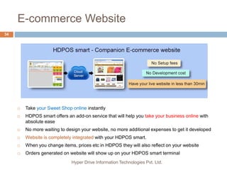 E-commerce Website
Hyper Drive Information Technologies Pvt. Ltd.
34
 Take your Sweet Shop online instantly
 HDPOS smart offers an add-on service that will help you take your business online with
absolute ease
 No more waiting to design your website, no more additional expenses to get it developed
 Website is completely integrated with your HDPOS smart.
 When you change items, prices etc in HDPOS they will also reflect on your website
 Orders generated on website will show up on your HDPOS smart terminal
 