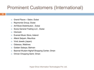 Prominent Customers (International)
Hyper Drive Information Technologies Pvt. Ltd.
36
 Grand Flaura – Salon, Dubai
 Raymonds Group, Dubai
 Arif Book Disbtribution , Dubai
 Scorp General Trading LLC , Dubai
 Clomosh
 Everest Music Store, Ireland
 Alleck Satyam, Mauritius
 Vivid Jewels (Japan)
 Odassau, Maldives
 Golden Sabaya, Bahrain
 Basmat Wudam Alghaf Shopping Center, Oman
 Omran Chopping Santr, Oman
 