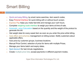Smart Billing
Hyper Drive Information Technologies Pvt. Ltd.
7
 Quick and easy Billing, by smart name searches, item search codes.
 Easy Pictorial Interface for quick billing with or without touch screen.
 Express Pay helps you make fast bills and manage your rush hours.
 Complete weighing scale interface to weigh your items at time of sale.
 Automatic price Calculation based on the quantity and the weight of the product to
generate the bill.
 Get weight data for every sweet item as soon as you enter the price while billing.
 Auto offers and schemes management on billing screen. Notify customers about
applicable offers.
 Auto price by customer groups, business locations.
 Manual Price Control, selection of price for items with multiple Prices.
 Manage your items batch and expiry dates.
 Spot discount for last minute negotiations.
 Create multiple price lists; accept payments in different payment modes.
 
