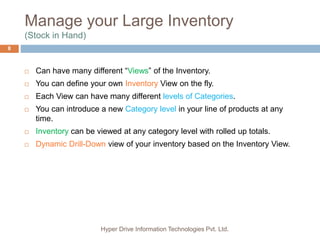 Manage your Large Inventory
(Stock in Hand)
Hyper Drive Information Technologies Pvt. Ltd.
8
 Can have many different “Views” of the Inventory.
 You can define your own Inventory View on the fly.
 Each View can have many different levels of Categories.
 You can introduce a new Category level in your line of products at any
time.
 Inventory can be viewed at any category level with rolled up totals.
 Dynamic Drill-Down view of your inventory based on the Inventory View.
 