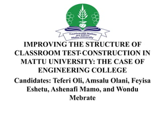 .
IMPROVING THE STRUCTURE OF
CLASSROOM TEST CONSTRUCTION IN
MATTU UNIVERSITY: THE CASE OF
ENGINEERING COLLEGE
Candidates: Teferi Oli, Amsalu Olani, Feyisa
Eshetu, Ashenafi Mamo, and Wondu
Mebrate
 