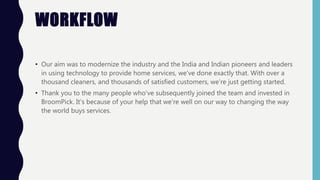 WORKFLOW
• Our aim was to modernize the industry and the India and Indian pioneers and leaders
in using technology to provide home services, we’ve done exactly that. With over a
thousand cleaners, and thousands of satisfied customers, we’re just getting started.
• Thank you to the many people who've subsequently joined the team and invested in
BroomPick. It's because of your help that we're well on our way to changing the way
the world buys services.
 
