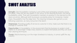 SWOT ANALYSIS
Strengths: The Housedekho Company is one of the most emerging company across
the globe. There are two key players in this sector of the cleaning business, one being
housedekho, while That said, housedekho maintains its position in the top post as the
clear-cut winner. Although both businesses constantly jockey for increasing market
share, Housedekho has the edge here. The cleaning company also garners a core
following customers, as many consumers that deem.
Weaknesses: Providing quality of service to customer in time, make sure that there is no
wastage of customer time.
Opportunities: In housedekho, in the environment that the business or project could
exploit to its advantage it helps many cleaners to exploit themselves and they can excel
their cleaning techinques
Threats: Macine learning is on the major drawback to industry ,it cannot uplift the any
industry
 