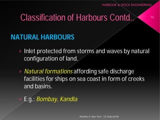 NATURAL HARBOURS
› Inlet protected from storms and waves by natural
configuration of land.
› Natural formations affording safe discharge
facilities for ships on sea coast in form of creeks
and basins.
› E.g.: Bombay, Kandla
Classification of Harbours
Asnidha.V ,Asst. Prof. , CE Dept,M
Inlet protected from storms and waves by natural
affording safe discharge
facilities for ships on sea coast in form of creeks
Harbours Contd.. 12
Asnidha.V ,Asst. Prof. , CE Dept,M-Dit
 