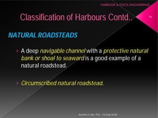 NATURAL ROADSTEADS
› A deep navigable channel
bank or shoal to seaward
natural roadstead.
› Circumscribed natural roadstead
Classification of Harbours
Asnidha.V ,Asst. Prof. , CE Dept,M
navigable channel with a protective natural
bank or shoal to seaward is a good example of a
Circumscribed natural roadstead.
Harbours Contd.. 16
Asnidha.V ,Asst. Prof. , CE Dept,M-Dit
 