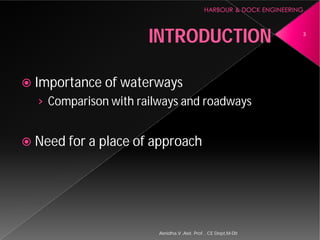 INTRODUCTION
 Importance of waterways
› Comparison with railways and roadways
 Need for a place of approach
Asnidha.V ,Asst. Prof. , CE Dept,M
INTRODUCTION
Importance of waterways
Comparison with railways and roadways
Need for a place of approach
3
Asnidha.V ,Asst. Prof. , CE Dept,M-Dit
 