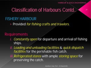 FISHERY HARBOUR
› Provided for fishing crafts and trawlers
Requirements
i. Constantly open for departure and arrival of fishing
ships.
ii. Loading and unloading facilities
facilities for the perishable fish catch.
iii.Refrigerated stores with ample
preserving the catch.
Classification of Harbours
Asnidha.V ,Asst. Prof. , CE Dept,M
for fishing crafts and trawlers.
for departure and arrival of fishing
Loading and unloading facilities & quick dispatch
for the perishable fish catch.
with ample storing space for
Harbours Contd.. 37
Asnidha.V ,Asst. Prof. , CE Dept,M-Dit
 