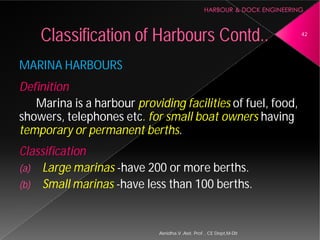 MARINA HARBOURS
Definition
Marina is a harbour providing facilities
showers, telephones etc. for small boat owners
temporary or permanent berths
Classification
(a) Large marinas -have 200 or more berths.
(b) Small marinas -have less than 100 berths.
Classification of Harbours
Asnidha.V ,Asst. Prof. , CE Dept,M
providing facilities of fuel, food,
. for small boat owners having
temporary or permanent berths.
have 200 or more berths.
have less than 100 berths.
Harbours Contd.. 42
Asnidha.V ,Asst. Prof. , CE Dept,M-Dit
 